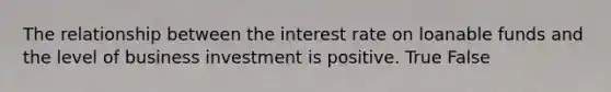 The relationship between the interest rate on loanable funds and the level of business investment is positive. True False