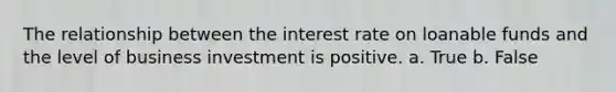 The relationship between the interest rate on loanable funds and the level of business investment is positive. a. True b. False