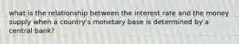 what is the relationship between the interest rate and the money supply when a country's monetary base is determined by a central bank?