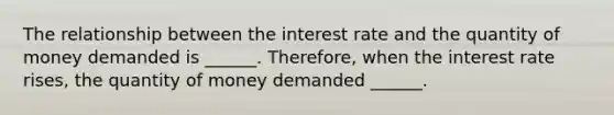 The relationship between the interest rate and the quantity of money demanded is ______. Therefore, when the interest rate rises, the quantity of money demanded ______.