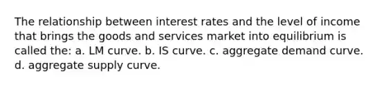 The relationship between interest rates and the level of income that brings the goods and services market into equilibrium is called the: a. LM curve. b. IS curve. c. aggregate demand curve. d. aggregate supply curve.