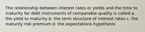 The relationship between interest rates or yields and the time to maturity for debt instruments of comparable quality is called a. the yield to maturity b. the term structure of interest rates c. the maturity risk premium d. the expectations hypothesis