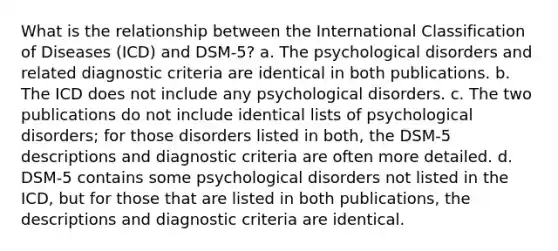 What is the relationship between the International Classification of Diseases (ICD) and DSM-5? a. The psychological disorders and related diagnostic criteria are identical in both publications. b. The ICD does not include any psychological disorders. c. The two publications do not include identical lists of psychological disorders; for those disorders listed in both, the DSM-5 descriptions and diagnostic criteria are often more detailed. d. DSM-5 contains some psychological disorders not listed in the ICD, but for those that are listed in both publications, the descriptions and diagnostic criteria are identical.