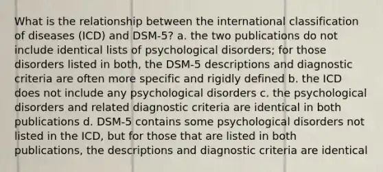 What is the relationship between the international classification of diseases (ICD) and DSM-5? a. the two publications do not include identical lists of psychological disorders; for those disorders listed in both, the DSM-5 descriptions and diagnostic criteria are often more specific and rigidly defined b. the ICD does not include any psychological disorders c. the psychological disorders and related diagnostic criteria are identical in both publications d. DSM-5 contains some psychological disorders not listed in the ICD, but for those that are listed in both publications, the descriptions and diagnostic criteria are identical