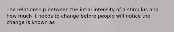 The relationship between the intial intensity of a stimulus and how much it needs to change before people will notice the change is known as