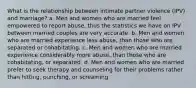 What is the relationship between intimate partner violence (IPV) and marriage? a. Men and women who are married feel empowered to report abuse, thus the statistics we have on IPV between married couples are very accurate. b. Men and women who are married experience less abuse, than those who are separated or cohabitating. c. Men and women who are married experience considerably more abuse, than those who are cohabitating, or separated. d. Men and women who are married prefer to seek therapy and counseling for their problems rather than hitting, punching, or screaming.