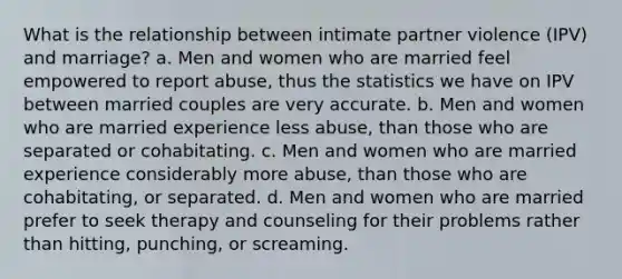 What is the relationship between intimate partner violence (IPV) and marriage? a. Men and women who are married feel empowered to report abuse, thus the statistics we have on IPV between married couples are very accurate. b. Men and women who are married experience less abuse, than those who are separated or cohabitating. c. Men and women who are married experience considerably more abuse, than those who are cohabitating, or separated. d. Men and women who are married prefer to seek therapy and counseling for their problems rather than hitting, punching, or screaming.