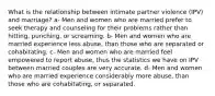 What is the relationship between intimate partner violence (IPV) and marriage? a- Men and women who are married prefer to seek therapy and counseling for their problems rather than hitting, punching, or screaming. b- Men and women who are married experience less abuse, than those who are separated or cohabitating. c- Men and women who are married feel empowered to report abuse, thus the statistics we have on IPV between married couples are very accurate. d- Men and women who are married experience considerably more abuse, than those who are cohabitating, or separated.