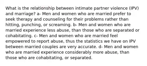 What is the relationship between intimate partner violence (IPV) and marriage? a- Men and women who are married prefer to seek therapy and counseling for their problems rather than hitting, punching, or screaming. b- Men and women who are married experience less abuse, than those who are separated or cohabitating. c- Men and women who are married feel empowered to report abuse, thus the statistics we have on IPV between married couples are very accurate. d- Men and women who are married experience considerably more abuse, than those who are cohabitating, or separated.