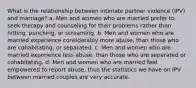 What is the relationship between intimate partner violence (IPV) and marriage? a. Men and women who are married prefer to seek therapy and counseling for their problems rather than hitting, punching, or screaming. b. Men and women who are married experience considerably more abuse, than those who are cohabitating, or separated. c. Men and women who are married experience less abuse, than those who are separated or cohabitating. d. Men and women who are married feel empowered to report abuse, thus the statistics we have on IPV between married couples are very accurate.