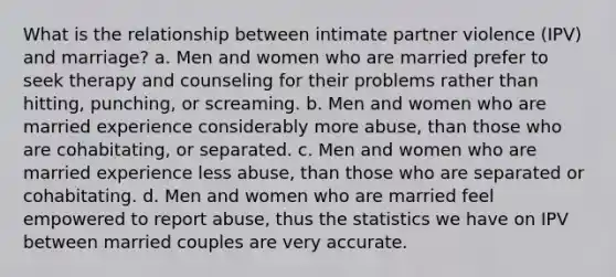 What is the relationship between intimate partner violence (IPV) and marriage? a. Men and women who are married prefer to seek therapy and counseling for their problems rather than hitting, punching, or screaming. b. Men and women who are married experience considerably more abuse, than those who are cohabitating, or separated. c. Men and women who are married experience less abuse, than those who are separated or cohabitating. d. Men and women who are married feel empowered to report abuse, thus the statistics we have on IPV between married couples are very accurate.