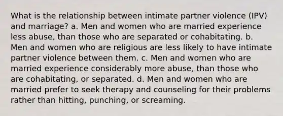 What is the relationship between intimate partner violence (IPV) and marriage? a. Men and women who are married experience less abuse, than those who are separated or cohabitating. b. Men and women who are religious are less likely to have intimate partner violence between them. c. Men and women who are married experience considerably more abuse, than those who are cohabitating, or separated. d. Men and women who are married prefer to seek therapy and counseling for their problems rather than hitting, punching, or screaming.