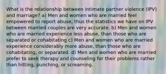 What is the relationship between intimate partner violence (IPV) and marriage? a) Men and women who are married feel empowered to report abuse, thus the statistics we have on IPV between married couples are very accurate. b) Men and women who are married experience less abuse, than those who are separated or cohabitating c) Men and women who are married experience considerably more abuse, than those who are cohabitating, or separated. d) Men and women who are married prefer to seek therapy and counseling for their problems rather than hitting, punching, or screaming.