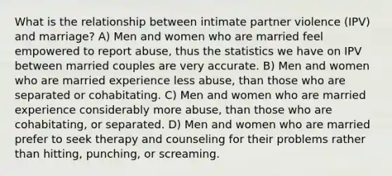 What is the relationship between intimate partner violence (IPV) and marriage? A) Men and women who are married feel empowered to report abuse, thus the statistics we have on IPV between married couples are very accurate. B) Men and women who are married experience less abuse, than those who are separated or cohabitating. C) Men and women who are married experience considerably more abuse, than those who are cohabitating, or separated. D) Men and women who are married prefer to seek therapy and counseling for their problems rather than hitting, punching, or screaming.