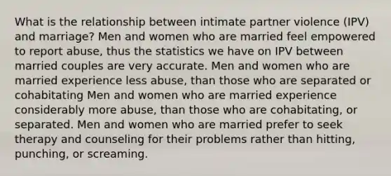 What is the relationship between intimate partner violence (IPV) and marriage? Men and women who are married feel empowered to report abuse, thus the statistics we have on IPV between married couples are very accurate. Men and women who are married experience less abuse, than those who are separated or cohabitating Men and women who are married experience considerably more abuse, than those who are cohabitating, or separated. Men and women who are married prefer to seek therapy and counseling for their problems rather than hitting, punching, or screaming.