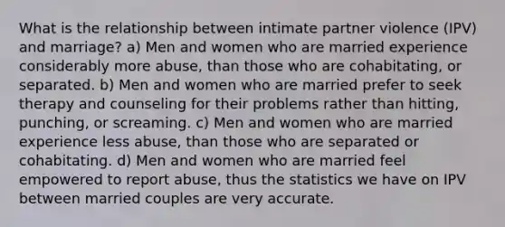 What is the relationship between intimate partner violence (IPV) and marriage? a) Men and women who are married experience considerably more abuse, than those who are cohabitating, or separated. b) Men and women who are married prefer to seek therapy and counseling for their problems rather than hitting, punching, or screaming. c) Men and women who are married experience less abuse, than those who are separated or cohabitating. d) Men and women who are married feel empowered to report abuse, thus the statistics we have on IPV between married couples are very accurate.