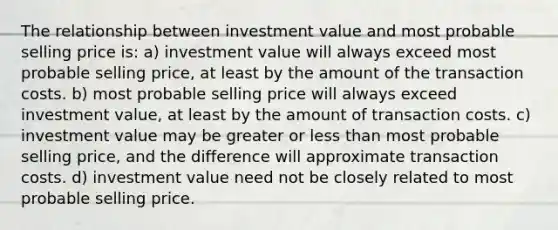 The relationship between investment value and most probable selling price is: a) investment value will always exceed most probable selling price, at least by the amount of the transaction costs. b) most probable selling price will always exceed investment value, at least by the amount of transaction costs. c) investment value may be greater or less than most probable selling price, and the difference will approximate transaction costs. d) investment value need not be closely related to most probable selling price.