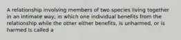 A relationship involving members of two species living together in an intimate way, in which one individual benefits from the relationship while the other either benefits, is unharmed, or is harmed is called a