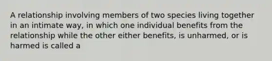 A relationship involving members of two species living together in an intimate way, in which one individual benefits from the relationship while the other either benefits, is unharmed, or is harmed is called a