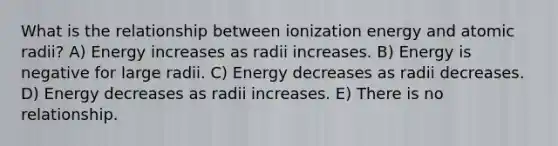 What is the relationship between ionization energy and atomic radii? A) Energy increases as radii increases. B) Energy is negative for large radii. C) Energy decreases as radii decreases. D) Energy decreases as radii increases. E) There is no relationship.