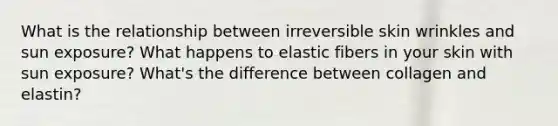 What is the relationship between irreversible skin wrinkles and sun exposure? What happens to elastic fibers in your skin with sun exposure? What's the difference between collagen and elastin?