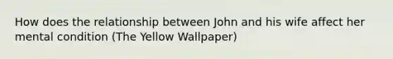 How does the relationship between John and his wife affect her mental condition (The Yellow Wallpaper)