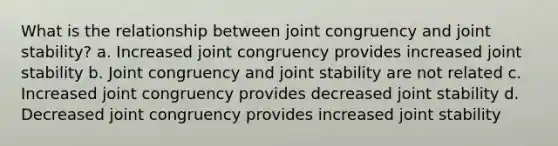 What is the relationship between joint congruency and joint stability? a. Increased joint congruency provides increased joint stability b. Joint congruency and joint stability are not related c. Increased joint congruency provides decreased joint stability d. Decreased joint congruency provides increased joint stability