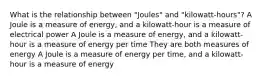 What is the relationship between "Joules" and "kilowatt-hours"? A Joule is a measure of energy, and a kilowatt-hour is a measure of electrical power A Joule is a measure of energy, and a kilowatt-hour is a measure of energy per time They are both measures of energy A Joule is a measure of energy per time, and a kilowatt-hour is a measure of energy