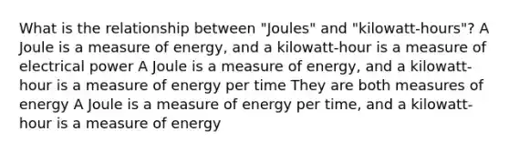 What is the relationship between "Joules" and "kilowatt-hours"? A Joule is a measure of energy, and a kilowatt-hour is a measure of electrical power A Joule is a measure of energy, and a kilowatt-hour is a measure of energy per time They are both measures of energy A Joule is a measure of energy per time, and a kilowatt-hour is a measure of energy