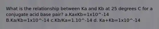 What is the relationship between Ka and Kb at 25 degrees C for a conjugate acid base pair? a.KaxKb=1x10^-14 B.Ka/Kb=1x10^-14 c.Kb/Ka=1.10^-14 d. Ka+Kb=1x10^-14