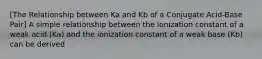 [The Relationship between Ka and Kb of a Conjugate Acid-Base Pair] A simple relationship between the ionization constant of a weak acid (Ka) and the ionization constant of a weak base (Kb) can be derived