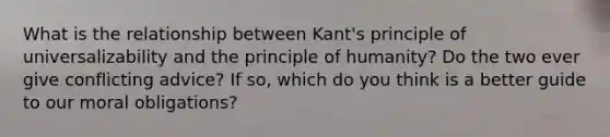 What is the relationship between Kant's principle of universalizability and the principle of humanity? Do the two ever give conflicting advice? If so, which do you think is a better guide to our moral obligations?