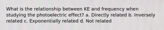 What is the relationship between KE and frequency when studying the photoelectric effect? a. Directly related b. Inversely related c. Exponentially related d. Not related