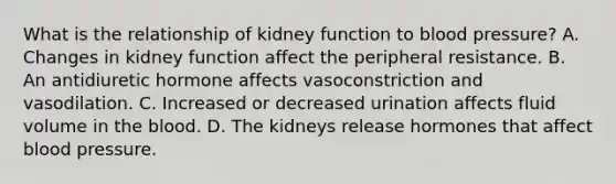 What is the relationship of kidney function to blood​ pressure? A. Changes in kidney function affect the peripheral resistance. B. An antidiuretic hormone affects vasoconstriction and vasodilation. C. Increased or decreased urination affects fluid volume in <a href='https://www.questionai.com/knowledge/k7oXMfj7lk-the-blood' class='anchor-knowledge'>the blood</a>. D. The kidneys release hormones that affect <a href='https://www.questionai.com/knowledge/kD0HacyPBr-blood-pressure' class='anchor-knowledge'>blood pressure</a>.