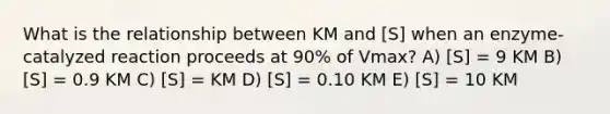 What is the relationship between KM and [S] when an enzyme-catalyzed reaction proceeds at 90% of Vmax? A) [S] = 9 KM B) [S] = 0.9 KM C) [S] = KM D) [S] = 0.10 KM E) [S] = 10 KM