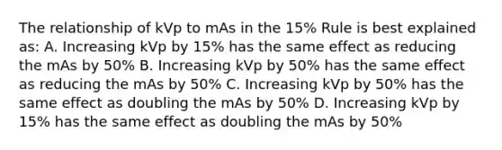 The relationship of kVp to mAs in the 15% Rule is best explained as: A. Increasing kVp by 15% has the same effect as reducing the mAs by 50% B. Increasing kVp by 50% has the same effect as reducing the mAs by 50% C. Increasing kVp by 50% has the same effect as doubling the mAs by 50% D. Increasing kVp by 15% has the same effect as doubling the mAs by 50%