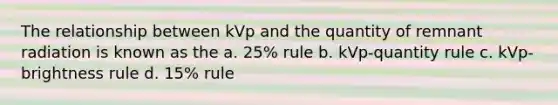 The relationship between kVp and the quantity of remnant radiation is known as the a. 25% rule b. kVp-quantity rule c. kVp-brightness rule d. 15% rule