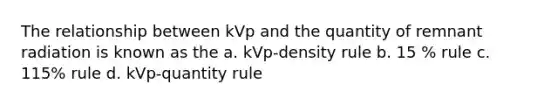 The relationship between kVp and the quantity of remnant radiation is known as the a. kVp-density rule b. 15 % rule c. 115% rule d. kVp-quantity rule