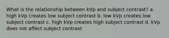 What is the relationship between kVp and subject contrast? a. high kVp creates low subject contrast b. low kVp creates low subject contrast c. high kVp creates high subject contrast d. kVp does not affect subject contrast