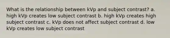 What is the relationship between kVp and subject contrast? a. high kVp creates low subject contrast b. high kVp creates high subject contrast c. kVp does not affect subject contrast d. low kVp creates low subject contrast