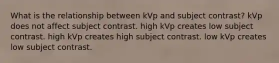 What is the relationship between kVp and subject contrast? kVp does not affect subject contrast. high kVp creates low subject contrast. high kVp creates high subject contrast. low kVp creates low subject contrast.