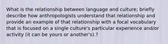 What is the relationship between language and culture; briefly describe how anthropologists understand that relationship and provide an example of that relationship with a focal vocabulary that is focused on a single culture's particular experience and/or activity (it can be yours or another's).?