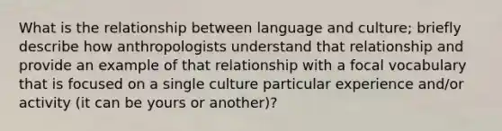 What is the relationship between language and culture; briefly describe how anthropologists understand that relationship and provide an example of that relationship with a focal vocabulary that is focused on a single culture particular experience and/or activity (it can be yours or another)?