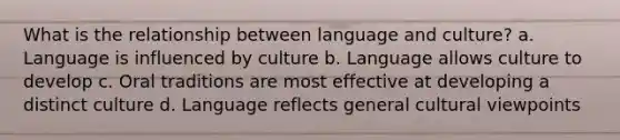 What is the relationship between language and culture? a. Language is influenced by culture b. Language allows culture to develop c. Oral traditions are most effective at developing a distinct culture d. Language reflects general cultural viewpoints