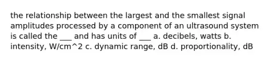 the relationship between the largest and the smallest signal amplitudes processed by a component of an ultrasound system is called the ___ and has units of ___ a. decibels, watts b. intensity, W/cm^2 c. dynamic range, dB d. proportionality, dB