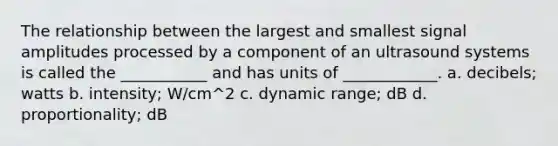 The relationship between the largest and smallest signal amplitudes processed by a component of an ultrasound systems is called the ___________ and has units of ____________. a. decibels; watts b. intensity; W/cm^2 c. dynamic range; dB d. proportionality; dB