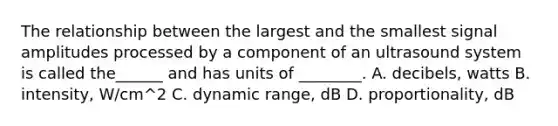 The relationship between the largest and the smallest signal amplitudes processed by a component of an ultrasound system is called the______ and has units of ________. A. decibels, watts B. intensity, W/cm^2 C. dynamic range, dB D. proportionality, dB