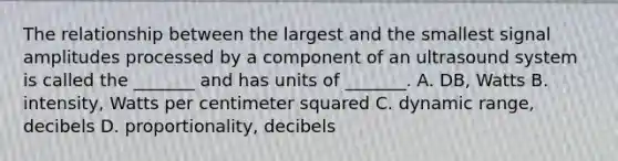 The relationship between the largest and the smallest signal amplitudes processed by a component of an ultrasound system is called the _______ and has units of _______. A. DB, Watts B. intensity, Watts per centimeter squared C. dynamic range, decibels D. proportionality, decibels