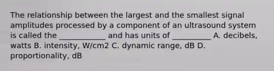 The relationship between the largest and the smallest signal amplitudes processed by a component of an ultrasound system is called the ____________ and has units of __________ A. decibels, watts B. intensity, W/cm2 C. dynamic range, dB D. proportionality, dB