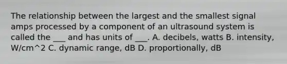 The relationship between the largest and the smallest signal amps processed by a component of an ultrasound system is called the ___ and has units of ___. A. decibels, watts B. intensity, W/cm^2 C. dynamic range, dB D. proportionally, dB